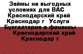 Займы на выгодных условиях для ВАС! - Краснодарский край, Краснодар г. Услуги » Бухгалтерия и финансы   . Краснодарский край,Краснодар г.